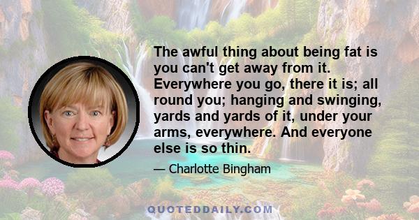 The awful thing about being fat is you can't get away from it. Everywhere you go, there it is; all round you; hanging and swinging, yards and yards of it, under your arms, everywhere. And everyone else is so thin.