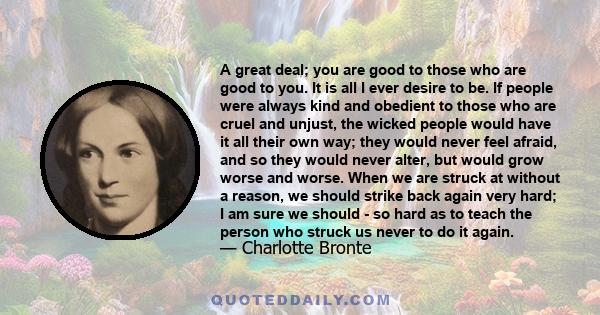 A great deal; you are good to those who are good to you. It is all I ever desire to be. If people were always kind and obedient to those who are cruel and unjust, the wicked people would have it all their own way; they