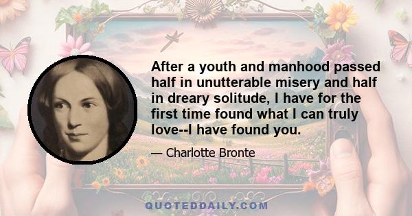 After a youth and manhood passed half in unutterable misery and half in dreary solitude, I have for the first time found what I can truly love--I have found you.