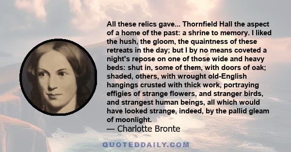 All these relics gave... Thornfield Hall the aspect of a home of the past: a shrine to memory. I liked the hush, the gloom, the quaintness of these retreats in the day; but I by no means coveted a night's repose on one