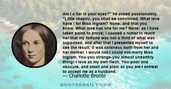 Am I a liar in your eyes? he asked passionately. Little skeptic, you shall be convinced. What love have I for Miss Ingram? None: and that you know. What love has she for me? None: as I have taken pains to prove; I