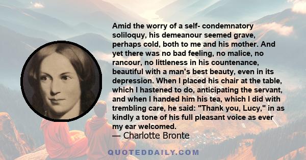 Amid the worry of a self- condemnatory soliloquy, his demeanour seemed grave, perhaps cold, both to me and his mother. And yet there was no bad feeling, no malice, no rancour, no littleness in his countenance, beautiful 