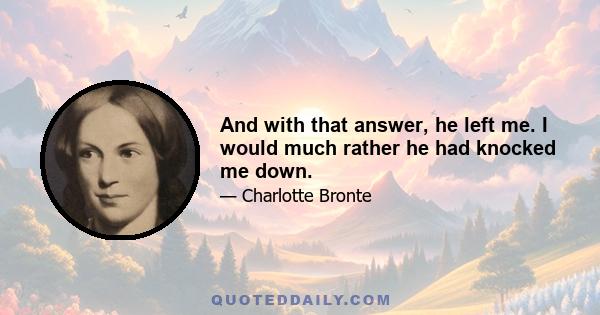 And with that answer, he left me. I would much rather he had knocked me down.