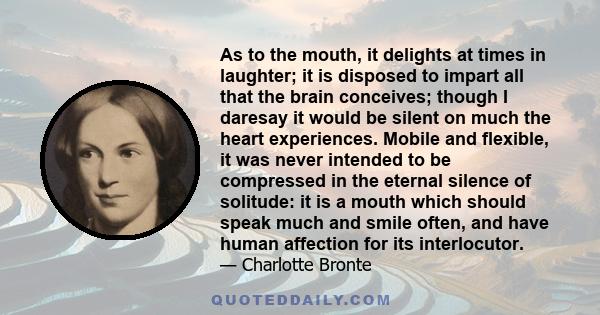 As to the mouth, it delights at times in laughter; it is disposed to impart all that the brain conceives; though I daresay it would be silent on much the heart experiences. Mobile and flexible, it was never intended to