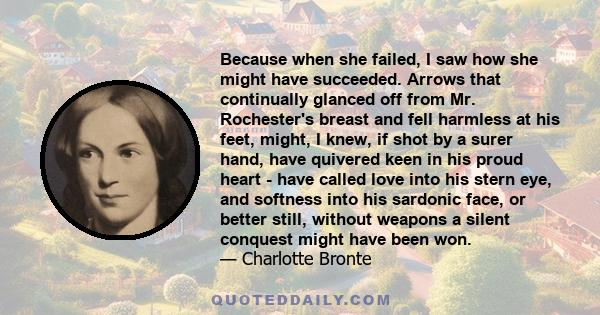 Because when she failed, I saw how she might have succeeded. Arrows that continually glanced off from Mr. Rochester's breast and fell harmless at his feet, might, I knew, if shot by a surer hand, have quivered keen in