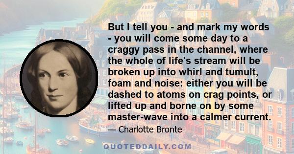 But I tell you - and mark my words - you will come some day to a craggy pass in the channel, where the whole of life's stream will be broken up into whirl and tumult, foam and noise: either you will be dashed to atoms