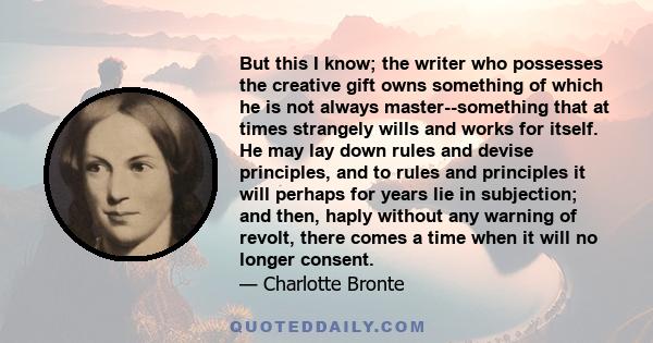 But this I know; the writer who possesses the creative gift owns something of which he is not always master--something that at times strangely wills and works for itself. He may lay down rules and devise principles, and 