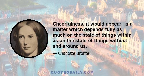 Cheerfulness, it would appear, is a matter which depends fully as much on the state of things within, as on the state of things without and around us.