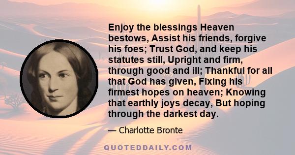 Enjoy the blessings Heaven bestows, Assist his friends, forgive his foes; Trust God, and keep his statutes still, Upright and firm, through good and ill; Thankful for all that God has given, Fixing his firmest hopes on