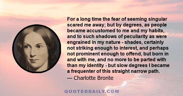 For a long time the fear of seeming singular scared me away; but by degrees, as people became accustomed to me and my habits, and to such shadows of peculiarity as were engrained in my nature - shades, certainly not