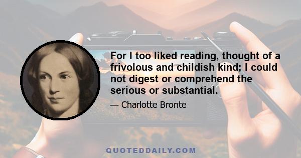 For I too liked reading, thought of a frivolous and childish kind; I could not digest or comprehend the serious or substantial.