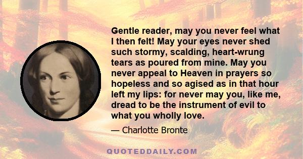 Gentle reader, may you never feel what I then felt! May your eyes never shed such stormy, scalding, heart-wrung tears as poured from mine. May you never appeal to Heaven in prayers so hopeless and so agised as in that