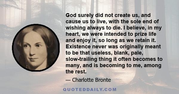 God surely did not create us, and cause us to live, with the sole end of wishing always to die. I believe, in my heart, we were intended to prize life and enjoy it, so long as we retain it. Existence never was