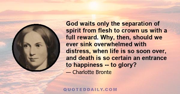 God waits only the separation of spirit from flesh to crown us with a full reward. Why, then, should we ever sink overwhelmed with distress, when life is so soon over, and death is so certain an entrance to happiness -- 