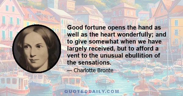 Good fortune opens the hand as well as the heart wonderfully; and to give somewhat when we have largely received, but to afford a vent to the unusual ebullition of the sensations.