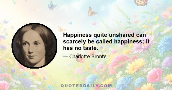 Happiness quite unshared can scarcely be called happiness; it has no taste.