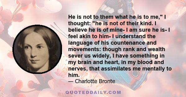 He is not to them what he is to me, I thought: he is not of their kind. I believe he is of mine- I am sure he is- I feel akin to him- I understand the language of his countenance and movements: though rank and wealth