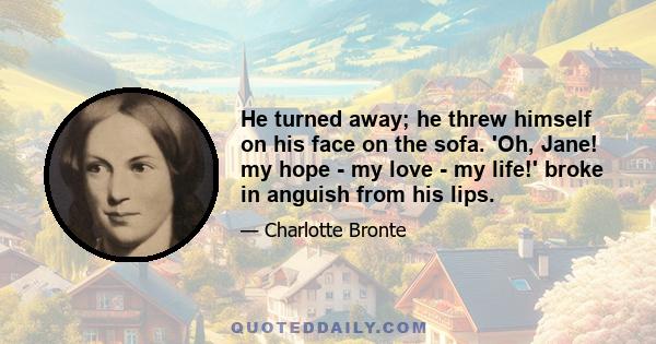 He turned away; he threw himself on his face on the sofa. 'Oh, Jane! my hope - my love - my life!' broke in anguish from his lips.