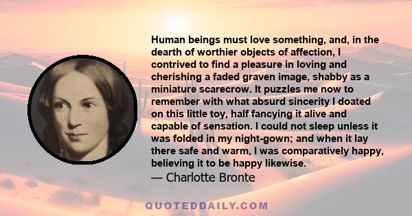 Human beings must love something, and, in the dearth of worthier objects of affection, I contrived to find a pleasure in loving and cherishing a faded graven image, shabby as a miniature scarecrow. It puzzles me now to