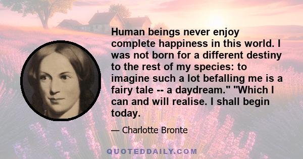 Human beings never enjoy complete happiness in this world. I was not born for a different destiny to the rest of my species: to imagine such a lot befalling me is a fairy tale -- a daydream. Which I can and will