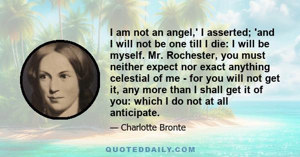 I am not an angel,' I asserted; 'and I will not be one till I die: I will be myself. Mr. Rochester, you must neither expect nor exact anything celestial of me - for you will not get it, any more than I shall get it of