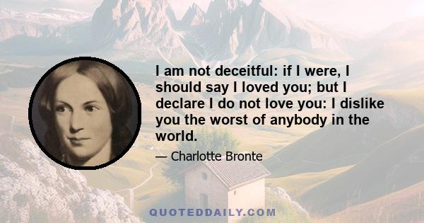 I am not deceitful: if I were, I should say I loved you; but I declare I do not love you: I dislike you the worst of anybody in the world.