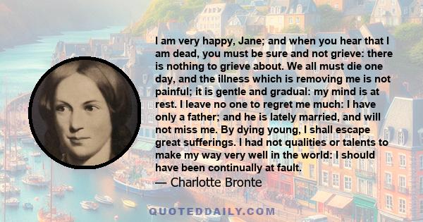 I am very happy, Jane; and when you hear that I am dead, you must be sure and not grieve: there is nothing to grieve about. We all must die one day, and the illness which is removing me is not painful; it is gentle and