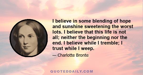 I believe in some blending of hope and sunshine sweetening the worst lots. I believe that this life is not all; neither the beginning nor the end. I believe while I tremble; I trust while I weep.