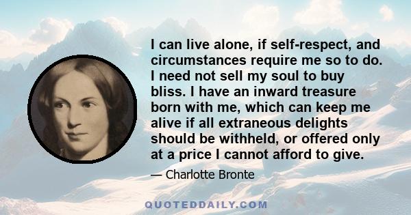 I can live alone, if self-respect, and circumstances require me so to do. I need not sell my soul to buy bliss. I have an inward treasure born with me, which can keep me alive if all extraneous delights should be