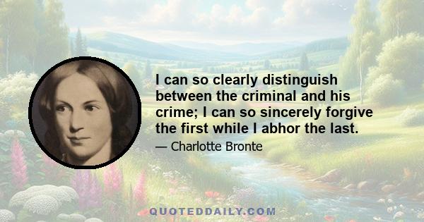 I can so clearly distinguish between the criminal and his crime; I can so sincerely forgive the first while I abhor the last.