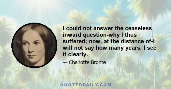 I could not answer the ceaseless inward question-why I thus suffered; now, at the distance of-I will not say how many years, I see it clearly.