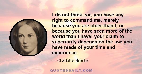 I do not think, sir, you have any right to command me, merely because you are older than I, or because you have seen more of the world than I have; your claim to superiority depends on the use you have made of your time 