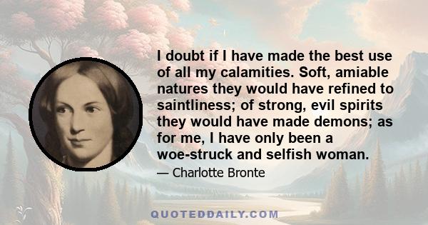 I doubt if I have made the best use of all my calamities. Soft, amiable natures they would have refined to saintliness; of strong, evil spirits they would have made demons; as for me, I have only been a woe-struck and