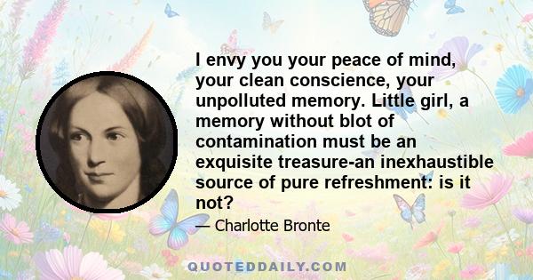 I envy you your peace of mind, your clean conscience, your unpolluted memory. Little girl, a memory without blot of contamination must be an exquisite treasure-an inexhaustible source of pure refreshment: is it not?