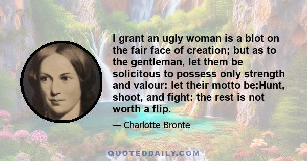 I grant an ugly woman is a blot on the fair face of creation; but as to the gentleman, let them be solicitous to possess only strength and valour: let their motto be:Hunt, shoot, and fight: the rest is not worth a flip.