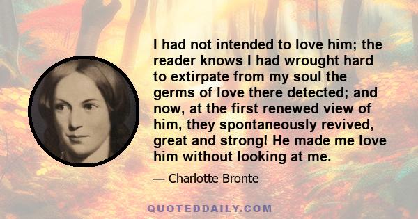 I had not intended to love him; the reader knows I had wrought hard to extirpate from my soul the germs of love there detected; and now, at the first renewed view of him, they spontaneously revived, great and strong! He 