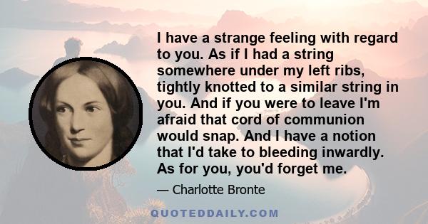 I have a strange feeling with regard to you. As if I had a string somewhere under my left ribs, tightly knotted to a similar string in you. And if you were to leave I'm afraid that cord of communion would snap. And I