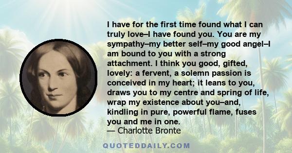 I have for the first time found what I can truly love–I have found you. You are my sympathy–my better self–my good angel–I am bound to you with a strong attachment. I think you good, gifted, lovely: a fervent, a solemn