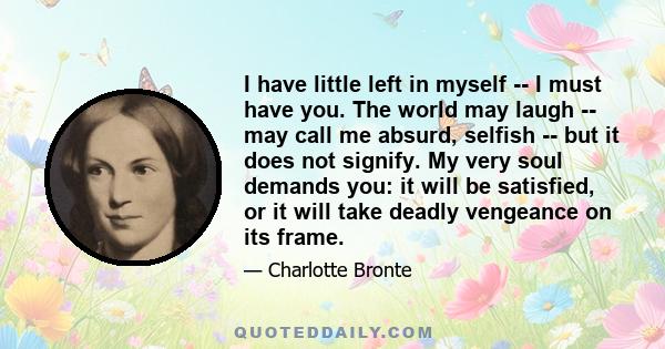 I have little left in myself -- I must have you. The world may laugh -- may call me absurd, selfish -- but it does not signify. My very soul demands you: it will be satisfied, or it will take deadly vengeance on its