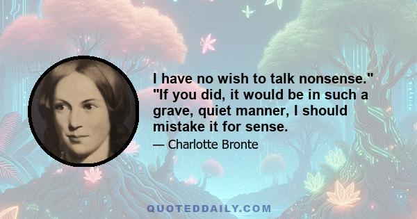 I have no wish to talk nonsense. If you did, it would be in such a grave, quiet manner, I should mistake it for sense.