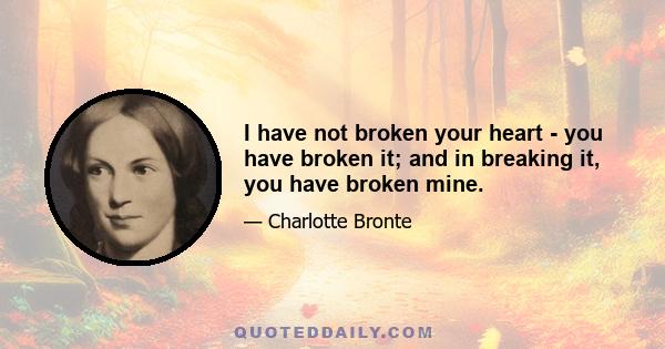 I have not broken your heart - you have broken it; and in breaking it, you have broken mine.