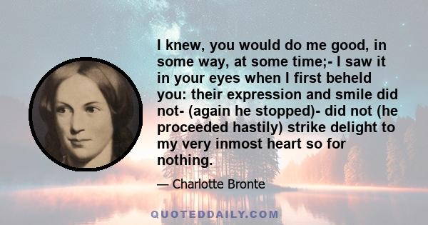 I knew, you would do me good, in some way, at some time;- I saw it in your eyes when I first beheld you: their expression and smile did not- (again he stopped)- did not (he proceeded hastily) strike delight to my very