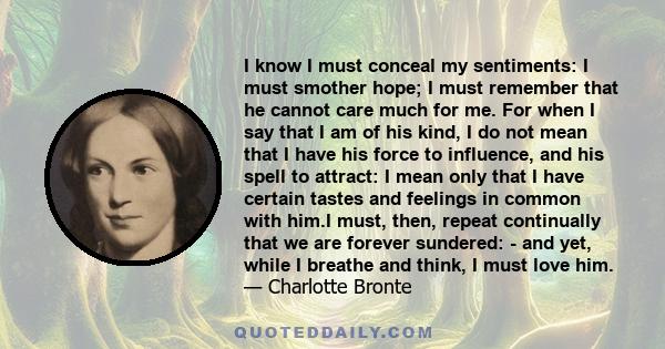 I know I must conceal my sentiments: I must smother hope; I must remember that he cannot care much for me. For when I say that I am of his kind, I do not mean that I have his force to influence, and his spell to