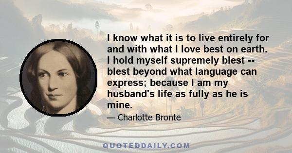 I know what it is to live entirely for and with what I love best on earth. I hold myself supremely blest -- blest beyond what language can express; because I am my husband's life as fully as he is mine.