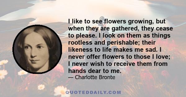 I like to see flowers growing, but when they are gathered, they cease to please. I look on them as things rootless and perishable; their likeness to life makes me sad. I never offer flowers to those I love; I never wish 