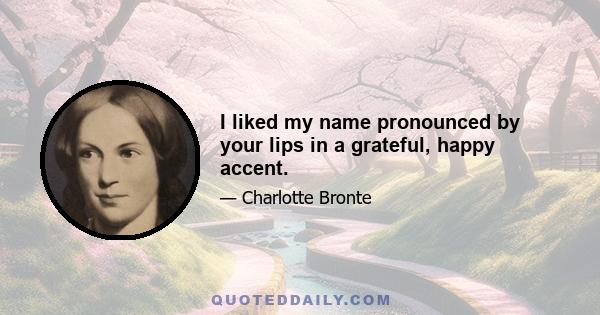 I liked my name pronounced by your lips in a grateful, happy accent.