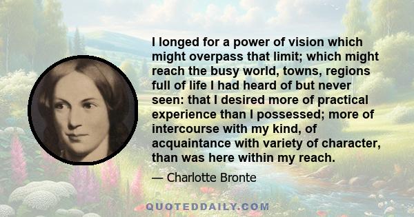 I longed for a power of vision which might overpass that limit; which might reach the busy world, towns, regions full of life I had heard of but never seen: that I desired more of practical experience than I possessed;