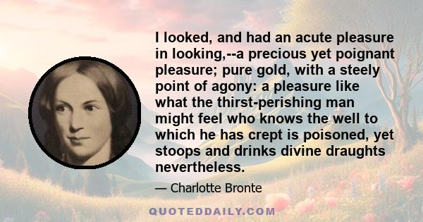 I looked, and had an acute pleasure in looking,--a precious yet poignant pleasure; pure gold, with a steely point of agony: a pleasure like what the thirst-perishing man might feel who knows the well to which he has