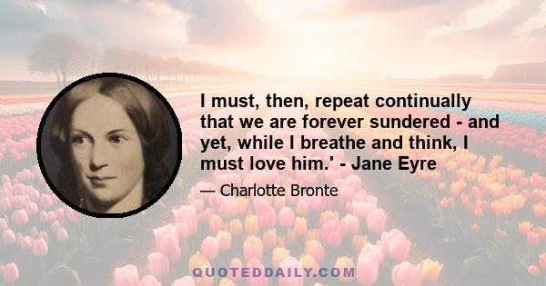 I must, then, repeat continually that we are forever sundered - and yet, while I breathe and think, I must love him.' - Jane Eyre