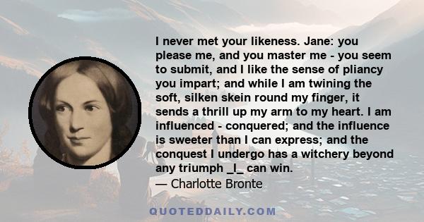 I never met your likeness. Jane: you please me, and you master me - you seem to submit, and I like the sense of pliancy you impart; and while I am twining the soft, silken skein round my finger, it sends a thrill up my